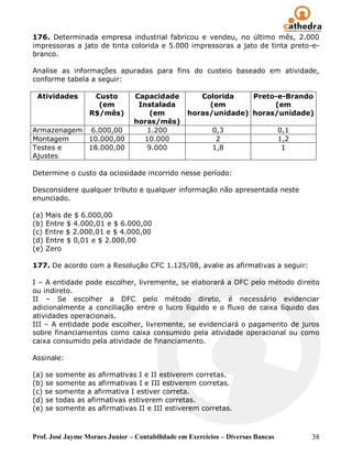 176. Determinada empresa industrial fabricou e vendeu, no último mês, 2.000
impressoras a jato de tinta colorida e 5.000 impressoras a jato de tinta preto-e-
branco.

Analise as informações apuradas para fins do custeio baseado em atividade,
conforme tabela a seguir:

 Atividades        Custo        Capacidade          Colorida    Preto-e-Brando
                    (em          Instalada            (em            (em
                  R$/mês)            (em         horas/unidade) horas/unidade)
                                horas/mês)
Armazenagem 6.000,00                1.200                 0,3                    0,1
Montagem    10.000,00              10.000                  2                     1,2
Testes e    18.000,00               9.000                 1,8                     1
Ajustes

Determine o custo da ociosidade incorrido nesse período:

Desconsidere qualquer tributo e qualquer informação não apresentada neste
enunciado.

(a) Mais de $ 6.000,00
(b) Entre $ 4.000,01 e $ 6.000,00
(c) Entre $ 2.000,01 e $ 4.000,00
(d) Entre $ 0,01 e $ 2.000,00
(e) Zero

177. De acordo com a Resolução CFC 1.125/08, avalie as afirmativas a seguir:

I – A entidade pode escolher, livremente, se elaborará a DFC pelo método direito
ou indireto.
II – Se escolher a DFC pelo método direto, é necessário evidenciar
adicionalmente a conciliação entre o lucro líquido e o fluxo de caixa líquido das
atividades operacionais.
III – A entidade pode escolher, livremente, se evidenciará o pagamento de juros
sobre financiamentos como caixa consumido pela atividade operacional ou como
caixa consumido pela atividade de financiamento.

Assinale:

(a) se somente as afirmativas I e II estiverem corretas.
(b) se somente as afirmativas I e III estiverem corretas.
(c) se somente a afirmativa I estiver correta.
(d) se todas as afirmativas estiverem corretas.
(e) se somente as afirmativas II e III estiverem corretas.



Prof. José Jayme Moraes Junior – Contabilidade em Exercícios – Diversas Bancas         38
 