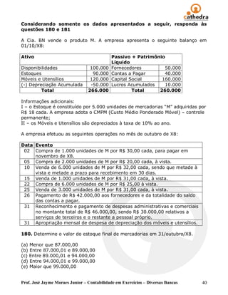 Considerando somente os dados apresentados a seguir, responda às
questões 180 e 181

A Cia. BN vende o produto M. A empresa apresenta o seguinte balanço em
01/10/X8:

Ativo                                       Passivo + Patrimônio
                                            Líquido
Disponibilidades                  100.000   Fornecedores        50.000
Estoques                           90.000   Contas a Pagar      40.000
Móveis e Utensílios               120.000   Capital Social     160.000
(-) Depreciação Acumulada         -50.000   Lucros Acumulados   10.000
         Total                   266.000             Total    260.000

Informações adicionais:
I – o Estoque é constituído por 5.000 unidades de mercadorias “M” adquiridas por
R$ 18 cada. A empresa adota o CMPM (Custo Médio Ponderado Móvel) – controle
permanente;
II – os Móveis e Utensílios são depreciados à taxa de 10% ao ano.

A empresa efetuou as seguintes operações no mês de outubro de X8:

Data Evento
 02 Compra de 1.000 unidades de M por R$ 30,00 cada, para pagar em
     novembro de X8.
 05 Compra de 2.000 unidades de M por R$ 20,00 cada, à vista.
 10 Venda de 6.000 unidades de M por R$ 32,00 cada, sendo que metade à
     vista e metade a prazo para recebimento em 30 dias.
 15 Venda de 1.000 unidades de M por R$ 31,00 cada, à vista.
 22 Compra de 6.000 unidades de M por R$ 25,00 à vista.
 25 Venda de 3.000 unidades de M por R$ 31,00 cada, à vista.
 26 Pagamento de R$ 42.000,00 aos fornecedores e da totalidade do saldo
     das contas a pagar.
 31 Reconhecimento e pagamento de despesas administrativas e comerciais
     no montante total de R$ 46.000,00, sendo R$ 30.000,00 relativos a
     serviços de terceiros e o restante a pessoal próprio.
 31 Apropriação mensal de despesa de depreciação dos móveis e utensílios.

180. Determine o valor do estoque final de mercadorias em 31/outubro/X8.

(a) Menor que 87.000,00
(b) Entre 87.000,01 e 89.000,00
(c) Entre 89.000,01 e 94.000,00
(d) Entre 94.000,01 e 99.000,00
(e) Maior que 99.000,00


Prof. José Jayme Moraes Junior – Contabilidade em Exercícios – Diversas Bancas   40
 