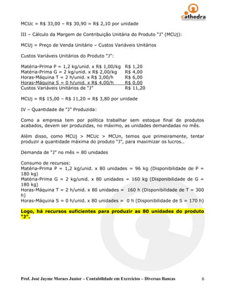 MCUc = R$ 33,00 – R$ 30,90 = R$ 2,10 por unidade

III – Cálculo da Margem de Contribuição Unitária do Produto “J” (MCUj):

MCUj = Preço de Venda Unitário – Custos Variáveis Unitários

Custos Variáveis Unitários do Produto “J”:

Matéria-Prima P = 1,2 kg/unid. x R$ 1,00/kg         R$   1,20
Matéria-Prima G = 2 kg/unid. x R$ 2,00/kg           R$   4,00
Horas-Máquina T = 2 h/unid. x R$ 3,00/h             R$   6,00
Horas-Máquina S = 0 h/unid. x R$ 4,00/h             R$   0,00
Custos Variáveis Unitários de “J”                   R$   11,20

MCUj = R$ 15,00 – R$ 11,20 = R$ 3,80 por unidade

IV – Quantidade de “J” Produzida:

Como a empresa tem por política trabalhar sem estoque final de produtos
acabados, devem ser produzidas, no máximo, as unidades demandadas no mês.

Além disso, como MCUj > MCUc > MCUn, temos que primeiramente, tentar
produzir a quantidade máxima do produto “J”, para maximizar os lucros..

Demanda de “J” no mês = 80 unidades

Consumo de recursos:
Matéria-Prima P = 1,2 kg/unid. x 80 unidades = 96 kg (Disponibilidade de P =
180 kg)
Matéria-Prima G = 2 kg/unid. x 80 unidades = 160 kg (Disponibilidade de G =
180 kg)
Horas-Máquina T = 2 h/unid. x 80 unidades = 160 h (Disponibilidade de T = 300
h)
Horas-Máquina S = 0 h/unid. x 80 unidades = 0 h (Disponibilidade de S = 170 h)

Logo, há recursos suficientes para produzir as 80 unidades do produto
“J”.




Prof. José Jayme Moraes Junior – Contabilidade em Exercícios – Diversas Bancas   6
 