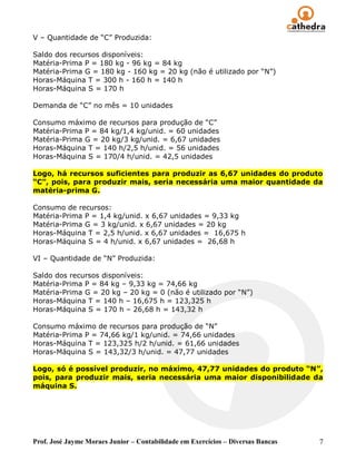 V – Quantidade de “C” Produzida:

Saldo dos recursos disponíveis:
Matéria-Prima P = 180 kg - 96 kg = 84 kg
Matéria-Prima G = 180 kg - 160 kg = 20 kg (não é utilizado por “N”)
Horas-Máquina T = 300 h - 160 h = 140 h
Horas-Máquina S = 170 h

Demanda de “C” no mês = 10 unidades

Consumo máximo de recursos para produção de “C”
Matéria-Prima P = 84 kg/1,4 kg/unid. = 60 unidades
Matéria-Prima G = 20 kg/3 kg/unid. = 6,67 unidades
Horas-Máquina T = 140 h/2,5 h/unid. = 56 unidades
Horas-Máquina S = 170/4 h/unid. = 42,5 unidades

Logo, há recursos suficientes para produzir as 6,67 unidades do produto
“C”, pois, para produzir mais, seria necessária uma maior quantidade da
matéria-prima G.

Consumo de recursos:
Matéria-Prima P = 1,4 kg/unid. x 6,67 unidades = 9,33 kg
Matéria-Prima G = 3 kg/unid. x 6,67 unidades = 20 kg
Horas-Máquina T = 2,5 h/unid. x 6,67 unidades = 16,675 h
Horas-Máquina S = 4 h/unid. x 6,67 unidades = 26,68 h

VI – Quantidade de “N” Produzida:

Saldo dos recursos disponíveis:
Matéria-Prima P = 84 kg – 9,33 kg = 74,66 kg
Matéria-Prima G = 20 kg – 20 kg = 0 (não é utilizado por “N”)
Horas-Máquina T = 140 h – 16,675 h = 123,325 h
Horas-Máquina S = 170 h – 26,68 h = 143,32 h

Consumo máximo de recursos para produção de “N”
Matéria-Prima P = 74,66 kg/1 kg/unid. = 74,66 unidades
Horas-Máquina T = 123,325 h/2 h/unid. = 61,66 unidades
Horas-Máquina S = 143,32/3 h/unid. = 47,77 unidades

Logo, só é possível produzir, no máximo, 47,77 unidades do produto “N”,
pois, para produzir mais, seria necessária uma maior disponibilidade da
máquina S.




Prof. José Jayme Moraes Junior – Contabilidade em Exercícios – Diversas Bancas   7
 