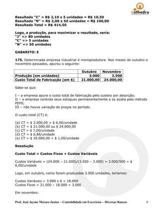Resultado “C” = R$ 2,10 x 5 unidades = R$ 10,50
Resultado “N” = R$ 2,00 x 50 unidades = R$ 100,00
Resultado Total = R$ 414,50

Logo, a produção, para maximizar o resultado, seria:
“J” => 80 unidades
“C” => 5 unidades
“N” => 50 unidades

GABARITO: E

175. Determinada empresa industrial é monoprodutora. Nos meses de outubro e
novembro passados, apurou o seguinte:

                                              Outubro   Novembro
Produção (em unidades)                            3.000     3.500
Custo Total de Fabricação (em $)              21.000,00 24.000,00

Sabe-se que:

I – a empresa apura o custo total de fabricação pelo custeio por absorção;
II – a empresa controla seus estoques permanentemente e os avalia pelo método
PEPS;
III – não houve variação de preços no período.

O custo total (CT) é:

(a) CT = $ 3.000,00 + $ 6,00/unidade
(b) CT = $ 21.000,00 ou $ 24.000,00
(c) CT = $ 7,00/unidade
(d) CT = $ 6,86/unidade
(e) CT = $ 18.000,00 + $ 1,00/unidade

Resolução

Custo Total = Custos Fixos + Custos Variáveis

Custos Variáveis = (24.000 – 21.000)/(3.500 – 3.000) = 3.000/500 = $
6,00/unidade

Logo, em outubro, como foram produzidas 3.000 unidades, teríamos:

Custos Variáveis = 3.000 x 6 = 18.000
Custos Fixos = 21.000 – 18.000 = 3.000

Em novembro:

Prof. José Jayme Moraes Junior – Contabilidade em Exercícios – Diversas Bancas   9
 
