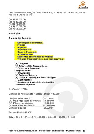 Com base nas informações fornecidas acima, podemos calcular um lucro ope-
racional bruto no valor de

(a) R$ 25.000,00.
(b) R$ 23.000,00.
(c) R$ 21.000,00.
(d) R$ 20.000,00.
(e) R$ 15.000,00.

Resolução

Ajustes das Compras

      -   Devoluções de compras;
      -   Fretes;
      -   Seguros;
      -   Abatimentos;
      -   Carga e Descarga;
      -   Armazenagem;
      -   Descontos Incondicionais Obtidos
      -   Tributos (recuperáveis e não-recuperáveis).

      (+) Compras
      (+) Tributos Não Recuperáveis
      (-) Tributos a Recuperar
      Compras Brutas
      (-) Devoluções
      (+) Fretes + Seguros
      (+) Carga + Descarga + Armazenagem
      (-) Abatimentos
      (-) Descontos Incondicionais Obtidos
        Compras Líquidas

I – Cálculo do CMV:

Compras do Ano Passado = Estoque Inicial = 30.000

Compras deste exercício             100.000,00
(+) Frete pago sobre as compras        8.000,00
(+) IPI sobre as compras               5.000,00
(-) ICMS sobre as compras            (12.000,00)
Compras Líquidas                    101.000,00

Estoque Final = 40.000

CMV = EI + C – EF => CMV = 30.000 + 101.000 – 40.000 = 91.000




Prof. José Jayme Moraes Junior – Contabilidade em Exercícios – Diversas Bancas   10
 