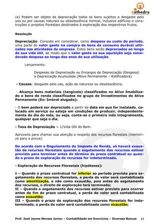 (e) Podem ser objeto de depreciação todos os bens sujeitos a desgaste pelo
uso ou por causas naturais ou obsolescência normal, inclusive edifícios e cons-
truções e projetos florestais destinados à exploração dos respectivos frutos.

Resolução

Depreciação: Consiste em considerar, como despesa ou custo do período,
uma parte do valor gasto na compra de bens de consumo durável utili-
zados nas atividades da empresa. Estes bens serão depreciados ao longo
de sua vida útil, de modo que o valor gasto na sua aquisição seja consi-
derado despesa ao longo dos anos de sua utilização.

      Lançamento:

            Despesas de Depreciação ou Encargos de Depreciação (Despesa)
            a Depreciação Acumulada (Ativo Permanente – Retificadora)

- Causas: desgaste pelo uso, ação da natureza ou obsolescência;

 - Alcança bens materiais (tangíveis) classificados no Ativo Imobiliza-
do e bens de renda classificados no grupo de Investimentos do Ativo
Permanente (Ex: Imóvel alugado);

- O bem poderá ser depreciado a partir da data em que for instalado, co-
locado em serviço ou esteja em condições de produzir, independente-
mente do dia do mês, ou seja, conta-se o primeiro mês integralmente,
qualquer que seja o dia;

- Taxa de Depreciação = 1/Vida Útil do Bem.

Aproveito para chamar sua atenção a respeito dos recursos florestais (memori-
ze para a prova):

De acordo com o Regulamento do Imposto de Renda, só haverá exaus-
tão de recursos florestais quando o esgotamento dos recursos estiver
previsto para terminar antes do término do prazo contratual ou quan-
do o prazo de exploração de recursos for indeterminado.

- Exploração de Recursos Florestais (hipóteses):

I – Quando o prazo contratual for inferior ao período previsto para es-
gotamento dos recursos florestais, a perda de valor será contabilizada
como amortização, e não como exaustão, pois antes do esgotamento
dos recursos, o direito de exploração terá terminado;
II – Quando o esgotamento dos recursos estiver previsto para ocorrer
antes do fim do prazo contratual, a perda de valor será contabilizada
como exaustão;
III – Quando o prazo de exploração dos recursos florestais for inde-
terminado, a perda de valor será contabilizada como exaustão;



Prof. José Jayme Moraes Junior – Contabilidade em Exercícios – Diversas Bancas   13
 