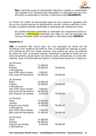 Não é admitida quota de depreciação referente a prédios ou construções
      não alugados nem utilizados pelo proprietário na produção dos seus ren-
      dimentos ou destinados a revenda. A alternativa está INCORRETA.


(e) Podem ser objeto de depreciação todos os bens sujeitos a desgaste pelo
uso ou por causas naturais ou obsolescência normal, inclusive edifícios e cons-
truções e projetos florestais destinados à exploração dos respectivos frutos.

      Os projetos florestais destinados à exploração dos respectivos frutos su-
      jeitam-se à depreciação, calculada com base na vida útil estimada dos
      recursos florestais objeto da exploração. A alternativa está CORRETA.

GABARITO: D

188. A empresa São Carlos Ltda. fez uma operação de venda por R$
70.000,00, com incidência de ICMS de 10%. A transação foi realizada a prazo,
com entrada de 20% em moeda corrente, mas acabou por gerar um prejuízo
da ordem de 12%. A empresa mandou contabilizar a partida no Diário em um
único lançamento, dando baixa nos itens de custo, diretamente, na conta Mer-
cadorias. Após a formalização do registro, o lançamento deverá ser o seguinte:

(a) Diversos
Caixa                         14.000,00
Clientes                      56.000,00         70.000,00
a Mercadorias
pelo ICMS sobre Vendas         7.000,00
pelo custo da Mercadoria      63.000,00         70.000,00

(b) Diversos
Caixa                         14.000,00
Clientes                      56.000,00         70.000,00
a Mercadorias
pelo ICMS sobre Vendas         7.000,00
pelo custo da Mercadoria      54.600,00
pelo Prejuízo nas Vendas        8.400,00        70.000,00

(c) Diversos
Caixa                         14.000,00
Clientes                      56.000,00
Prejuízo nas Vendas            8.400,00         78.400,00
a Mercadorias
pelo ICMS sobre Vendas         7.000,00
pelo custo da Mercadoria      71.400,00         78.400,00

(d) Diversos
Caixa                         14.000,00
Clientes                      56.000,00
Prejuízo nas Vendas            8.400,00         78.400,00
a Mercadorias


Prof. José Jayme Moraes Junior – Contabilidade em Exercícios – Diversas Bancas   15
 