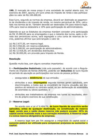 190. O mercado de nossa praça é uma sociedade de capital aberto que, no
exercício de 2007, apurou um lucro antes do imposto de renda e das participa-
ções no valor de R$ 100.000,00.

Esse lucro, segundo as normas da empresa, deverá ser destinado ao pagamen-
to de dividendos e de imposto de renda, no mesmo percentual de 30%, calcu-
lado nos termos da lei. Também deverão ser destinados 5% para reserva legal,
10% para reserva estatutária e 10% para participação de administradores.

Sabendo-se que os Estatutos da empresa mandam conceder uma participação
de R$ 15.000,00 para os empregados e que o restante dos lucros, após a reti-
rada dos percentuais acima, será segregado a uma conta de reservas de lu-
cros, podemos afirmar que será lançado o valor de

(a) R$ 2.677,50, em reserva legal.
(b) R$ 4.950,00, em reserva estatutária.
(c) R$ 5.500,00, em participação de administradores.
(d) R$ 12.918,00, em dividendos distribuídos.
(e) R$ 30.000,00, em provisão para Imposto de Renda.

Resolução

Questão muito boa, com alguns conceitos importantes:

1 – Participações Dedutíveis (vide aula passada): de acordo com o Regula-
mento do Imposto de Renda (RIR/99), poderão ser deduzidas do lucro líquido
do período de apuração as participações nos lucros da pessoa jurídica:

   -   asseguradas a debêntures de sua emissão;

   -   atribuídas a seus empregados segundo normas gerais aplicáveis, sem
       discriminações, a todos que se encontrem na mesma situação, por dis-
       positivo do estatuto ou contrato social, ou por deliberação da assembléia
       de acionistas ou sócios quotistas; e

   -   atribuídas aos trabalhadores da empresa nos lucros ou resultados, den-
       tro do próprio exercício de sua constituição.

2 – Reserva Legal:

      De acordo com a Lei no 6.404/76, do lucro líquido do exercício serão
aplicados, antes de qualquer destinação, na constituição da reserva
legal, sendo que o saldo dessa reserva não poderá exceder 20% do
capital social realizado mais a sua correção monetária. A Reserva Legal
é a única reserva obrigatória da empresa.

     A reserva legal tem por fim assegurar a integridade do capital social e
somente poderá ser utilizada para compensar prejuízos ou aumentar o
capital.



Prof. José Jayme Moraes Junior – Contabilidade em Exercícios – Diversas Bancas   18
 