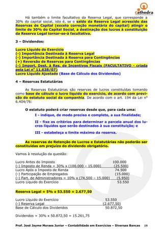 Há também o limite facultativo da Reserva Legal, que corresponde a
30% do capital social, isto é, se o saldo da Reserva Legal acrescido das
Reservas de Capital (exceto correção monetária do capital) atingir o
limite de 30% do Capital Social, a destinação dos lucros à constituição
da Reserva Legal tornar-se-á facultativa.

3 – Dividendos:

Lucro Líquido do Exercício
(-) Importância Destinada à Reserva Legal
(-) Importância Destinada à Reserva para Contingências
(+) Reversão de Reservas para Contingências
(-) Import. Dest. à Res. de Incentivos Fiscais (FACULTATIVO - criada
pela Lei no 11.638/07)
Lucro Líquido Ajustado (Base de Cálculo dos Dividendos)

4 – Reservas Estatutárias

     As Reservas Estatutárias são reservas de lucros constituídas tomando
como base de cálculo o lucro líquido do exercício, de acordo com previ-
são do estatuto social da companhia. De acordo com o art. 194 da Lei n o
6.404/76:

      O estatuto poderá criar reservas desde que, para cada uma:
            I - indique, de modo preciso e completo, a sua finalidade;

            II - fixe os critérios para determinar a parcela anual dos lu-
            cros líquidos que serão destinados à sua constituição; e

            III - estabeleça o limite máximo da reserva.

     As reservas de Retenção de Lucros e Estatutárias não poderão ser
constituídas em prejuízo do dividendo obrigatório.

Vamos à resolução da questão:

Lucro Antes do Imposto                                 100.000
(-) Imposto de Renda = 30% x (100.000 – 15.000)         (25.500)
Lucro Após o Imposto de Renda                            74.500
(-) Participação de Empregados                           (15.000)
(-) Part. de Administradores = 10% x (74.500 – 15.000)    (5.950)
Lucro Líquido do Exercício                                53.550

Reserva Legal = 5% x 53.550 = 2.677,50

Lucro Líquido do Exercício                             53.550
(-) Reserva Legal                                     (2.677,50)
Base de Cálculo dos Dividendos                         50.872,50

Dividendos = 30% x 50.872,50 = 15.261,75

Prof. José Jayme Moraes Junior – Contabilidade em Exercícios – Diversas Bancas   19
 