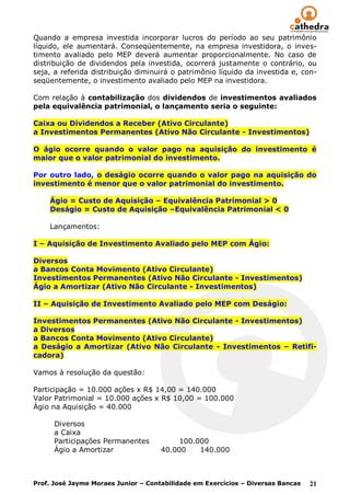 Quando a empresa investida incorporar lucros do período ao seu patrimônio
líquido, ele aumentará. Conseqüentemente, na empresa investidora, o inves-
timento avaliado pelo MEP deverá aumentar proporcionalmente. No caso de
distribuição de dividendos pela investida, ocorrerá justamente o contrário, ou
seja, a referida distribuição diminuirá o patrimônio líquido da investida e, con-
seqüentemente, o investimento avaliado pelo MEP na investidora.

Com relação à contabilização dos dividendos de investimentos avaliados
pela equivalência patrimonial, o lançamento seria o seguinte:

Caixa ou Dividendos a Receber (Ativo Circulante)
a Investimentos Permanentes (Ativo Não Circulante - Investimentos)

O ágio ocorre quando o valor pago na aquisição do investimento é
maior que o valor patrimonial do investimento.

Por outro lado, o deságio ocorre quando o valor pago na aquisição do
investimento é menor que o valor patrimonial do investimento.

    Ágio = Custo de Aquisição – Equivalência Patrimonial > 0
    Deságio = Custo de Aquisição –Equivalência Patrimonial < 0

    Lançamentos:

I – Aquisição de Investimento Avaliado pelo MEP com Ágio:

Diversos
a Bancos Conta Movimento (Ativo Circulante)
Investimentos Permanentes (Ativo Não Circulante - Investimentos)
Ágio a Amortizar (Ativo Não Circulante - Investimentos)

II – Aquisição de Investimento Avaliado pelo MEP com Deságio:

Investimentos Permanentes (Ativo Não Circulante - Investimentos)
a Diversos
a Bancos Conta Movimento (Ativo Circulante)
a Deságio a Amortizar (Ativo Não Circulante - Investimentos – Retifi-
cadora)

Vamos à resolução da questão:

Participação = 10.000 ações x R$ 14,00 = 140.000
Valor Patrimonial = 10.000 ações x R$ 10,00 = 100.000
Ágio na Aquisição = 40.000

      Diversos
      a Caixa
      Participações Permanentes           100.000
      Ágio a Amortizar               40.000    140.000



Prof. José Jayme Moraes Junior – Contabilidade em Exercícios – Diversas Bancas   21
 
