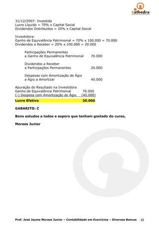 31/12/2007: Investida
Lucro Líquido = 70% x Capital Social
Dividendos Distribuídos = 20% x Capital Social

Investidora:
Ganho de Equivalência Patrimonial = 70% x 100.000 = 70.000
Dividendos a Receber = 20% x 100.000 = 20.000

      Participações Permanentes
      a Ganho de Equivalência Patrimonial       70.000

      Dividendos a Receber
      a Participações Permanentes               20.000

      Despesas com Amortização de Ágio
      a Ágio a Amortizar                        40.000

Apuração do Resultado na Investidora
Ganho de Equivalência Patrimonial          70.000
(-) Despesa com Amortização de Ágio       (40.000)
Lucro Efetivo                              30.000

GABARITO: C

Bons estudos a todos e espero que tenham gostado do curso,

Moraes Junior




Prof. José Jayme Moraes Junior – Contabilidade em Exercícios – Diversas Bancas   22
 