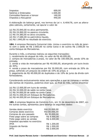 Impostos                                       600,00
Salários e Ordenados                         1.600,00
Comissões Passivas a Vencer                    160,00
Impostos a Recuperar                           440,00

A elaboração do balanço geral, nos termos da Lei n. 6.404/76, com as altera-
ções cabíveis, certamente, vai apurar o valor de

(a) R$ 25.840,00 no ativo permanente.
(b) R$ 24.860,00 no passivo circulante.
(c) R$ 19.380,00 no ativo circulante.
(d) R$ 17.680,00 no patrimônio líquido.
(e) R$ 1.840,00 no resultado do exercício.

184. A empresa Mercearia Comercial Ltda. iniciou o exercício no mês de janei-
ro com o saldo de R$ 2.000,00 na conta Caixa e de outros R$ 2.000,00 na
conta Estoque de Mercadorias.

Durante o mês, a empresa realizou as seguintes transações:
1. recebimento do aluguel do mês, no valor de R$ 40.000,00;
2. compra de mercadorias a prazo, no valor de R$ 100.000,00, sendo 10% de
entrada;
3. venda a vista de mercadorias por R$ 40.000,00, alcançando um lucro bruto
de 30%;
4. venda a prazo de mercadorias por R$ 30.000,00, com entrada de 20% do
preço, sofrendo um prejuízo da ordem de 10% do preço; e
5. pagamento de R$ 40.000,00 de duplicatas e de 10% de juros da dívida com
fornecedores.

Considerando exclusivamente estas seis operações e que as compras e vendas
são isentas de impostos, podemos dizer que, ao final do mês, vamos encontrar

(a) R$ 12.000,00 em lucro de vendas.
(b) R$ 32.000,00 de saldo na conta Caixa.
(c) R$ 34.000,00 de saldo na conta Caixa.
(d) R$ 41.000,00 em Estoque de Mercadorias.
(e) R$ 44.000,00 em Estoque de Mercadorias.

185. A empresa Negócios de Comércio S.A., em 31 de dezembro de 2007, en-
tre outras contas, apresentou para balanço os seguintes dados:

Vendas deste exercício              R$120.000,00
Compras deste exercício             R$100.000,00
Compras do ano passado               R$ 30.000,00
Frete pago sobre as compras           R$ 8.000,00
Frete pago sobre as vendas            R$ 6.000,00
Impostos apurados no exercício:
IPVA                                  R$ 1.200,00
Imposto de Renda                      R$ 1.500,00
IPTU                                  R$ 2.000,00


Prof. José Jayme Moraes Junior – Contabilidade em Exercícios – Diversas Bancas   25
 