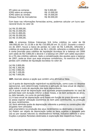 IPI sobre as compras                  R$   5.000,00
ICMS sobre as compras                 R$   12.000,00
ICMS sobre as vendas                  R$   14.000,00
Estoque final de mercadorias          R$   40.000,00

Com base nas informações fornecidas acima, podemos calcular um lucro ope-
racional bruto no valor de

(a) R$ 25.000,00.
(b) R$ 23.000,00.
(c) R$ 21.000,00.
(d) R$ 20.000,00.
(e) R$ 15.000,00.

186. A empresa Dúbias Cobranças S/A tinha créditos no valor de R$
160.000,00 em 31.12.06 e de R$ 110.000,00 em 31.12.07. Durante o exercí-
cio de 2007, houve a baixa de perdas no valor de R$ 3.200,00, referente a
créditos já existentes em 2006 e de R$ 1.100,00, referente a créditos de 2007.
A conta provisão para créditos de liquidação duvidosa foi a balanço em 2006
com saldo de R$ 4.800,00 e deverá ir a balanço em 2007 com saldo equivalen-
te a 3% dos créditos cabíveis. Após a contabilização dos ajustes para o balanço
de 2007, pode-se dizer que essa empresa contabilizou, no exercício de 2007,
perdas com créditos de liquidação duvidosa no valor de

(a) R$ 2.800,00.
(b) R$ 3.300,00.
(c) R$ 3.900,00.
(d) R$ 7.100,00.
(e) R$ 7.600,00.

187. Assinale abaixo a opção que contém uma afirmativa falsa.

(a) A quota de depreciação registrável na escrituração, como custo ou despesa
operacional, será determinada mediante a aplicação da taxa anual de depreci-
ação sobre o custo de aquisição dos bens depreciáveis.
(b) A quota anual de depreciação será ajustada proporcionalmente no caso de
período-base com duração inferior a doze meses, e de bem acrescido ao ativo,
ou dele baixado, no curso do período-base.
(c) A taxa anual de depreciação será fixada em função do prazo durante o qual
se possa esperar utilização econômica do bem pelo contribuinte, na produção
de seus rendimentos.
(d) Será admitida quota de depreciação referente a prédios ou construções não
alugados nem utilizados
pelo proprietário na produção dos seus rendimentos ou destinados a revenda.
(e) Podem ser objeto de depreciação todos os bens sujeitos a desgaste pelo
uso ou por causas naturais ou obsolescência normal, inclusive edifícios e cons-
truções e projetos florestais destinados à exploração dos respectivos frutos.




Prof. José Jayme Moraes Junior – Contabilidade em Exercícios – Diversas Bancas   26
 