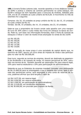 189. A livraria Ávidos Leitores Ltda. revende apostilas e livros didáticos isentos
de ICMS e pratica o sistema de controle permanente na conta Estoque. Em
02/09 o estoque do item Apostilas para o Concurso de Analista, Editadas pela
LDA, era de 25 unidades ao custo unitário de R$ 8,00. O movimento no mês de
setembro foi o seguinte:

Compras: dia 10, 10 unidades ao preço unitário de R$ 12; dia 15, 15 unidades
ao custo unitário de R$ 14;
Vendas: dia 08, 15 unidades; dia 14, 15 unidades; dia 23, 10 unidades.

Sabe-se que o proprietário da livraria vende cada apostila com uma margem
de lucro de 30% sobre o custo médio dos livros em estoque na época da ven-
da. Pede-se, com base nas informações fornecidas, fazer a ficha de controle de
estoques e indicar o valor da receita bruta alcançada na venda do dia 23/09.

(a) R$ 182,00.
(b) R$ 169,00.
(c) R$ 147,30.
(d) R$ 137,80.
(e) R$ 118,80.

190. O mercado de nossa praça é uma sociedade de capital aberto que, no
exercício de 2007, apurou um lucro antes do imposto de renda e das participa-
ções no valor de R$ 100.000,00.

Esse lucro, segundo as normas da empresa, deverá ser destinado ao pagamen-
to de dividendos e de imposto de renda, no mesmo percentual de 30%, calcu-
lado nos termos da lei. Também deverão ser destinados 5% para reserva legal,
10% para reserva estatutária e 10% para participação de administradores.

Sabendo-se que os Estatutos da empresa mandam conceder uma participação
de R$ 15.000,00 para os empregados e que o restante dos lucros, após a reti-
rada dos percentuais acima, será segregado a uma conta de reservas de lu-
cros, podemos afirmar que será lançado o valor de

(a) R$ 2.677,50, em reserva legal.
(b) R$ 4.950,00, em reserva estatutária.
(c) R$ 5.500,00, em participação de administradores.
(d) R$ 12.918,00, em dividendos distribuídos.
(e) R$ 30.000,00, em provisão para Imposto de Renda.




Prof. José Jayme Moraes Junior – Contabilidade em Exercícios – Diversas Bancas   28
 