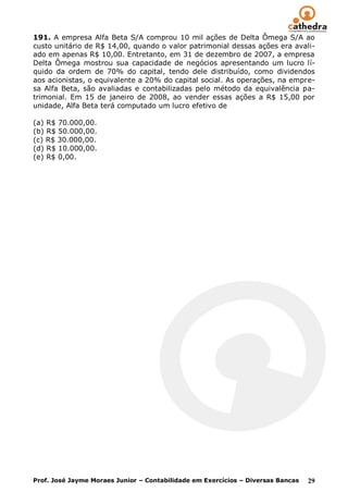 191. A empresa Alfa Beta S/A comprou 10 mil ações de Delta Ômega S/A ao
custo unitário de R$ 14,00, quando o valor patrimonial dessas ações era avali-
ado em apenas R$ 10,00. Entretanto, em 31 de dezembro de 2007, a empresa
Delta Ômega mostrou sua capacidade de negócios apresentando um lucro lí-
quido da ordem de 70% do capital, tendo dele distribuído, como dividendos
aos acionistas, o equivalente a 20% do capital social. As operações, na empre-
sa Alfa Beta, são avaliadas e contabilizadas pelo método da equivalência pa-
trimonial. Em 15 de janeiro de 2008, ao vender essas ações a R$ 15,00 por
unidade, Alfa Beta terá computado um lucro efetivo de

(a) R$ 70.000,00.
(b) R$ 50.000,00.
(c) R$ 30.000,00.
(d) R$ 10.000,00.
(e) R$ 0,00.




Prof. José Jayme Moraes Junior – Contabilidade em Exercícios – Diversas Bancas   29
 