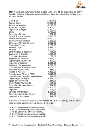 183. A empresa Balanceamentos Exatos Ltda., em 31 de dezembro de 2007,
mandou elaborar o balanço patrimonial com base nas seguintes contas e res-
pectivos saldos:

Contas                                    Saldos
Capital Social                            18.000,00
Receita de Vendas                         17.200,00
Ações de Coligadas                         4.400,00
Duplicatas a Pagar                        10.800,00
Caixa                                      5.700,00
Comissões Ativas                             480,00
Capital Social a Realizar                  3.200,00
Móveis e Utensílios                       11.600,00
Empréstimos Bancários                      9.000,00
Comissões Ativas a Receber                 2.200,00
Custo das Vendas                           9.600,00
Reserva Legal                              1.480,00
Veículos                                   8.000,00
Contribuições a Recolher                     700,00
Duplicatas a Receber                       8.200,00
Comissões Passivas                           600,00
Reservas Estatutárias                      2.240,00
Depreciação Acumulada                      2.400,00
Impostos a Recolher                        1.000,00
Duplicatas Descontadas                     2.600,00
Contribuições Previdenciárias              1.200,00
Prejuízos Acumulados                         880,00
Marcas e Patentes                          4.360,00
Provisão para Férias e FGTS                3.120,00
Provisão para Devedores Duvidosos            420,00
Depreciação Encargos                       1.360,00
Ações em Tesouraria                          680,00
Amortização Acumulada                        800,00
Comissões Ativas a Vencer                    240,00
Mercadorias                                5.700,00
Impostos                                     600,00
Salários e Ordenados                       1.600,00
Comissões Passivas a Vencer                  160,00
Impostos a Recuperar                         440,00

A elaboração do balanço geral, nos termos da Lei n. 6.404/76, com as altera-
ções cabíveis, certamente, vai apurar o valor de

(a) R$ 25.840,00 no ativo permanente.
(b) R$ 24.860,00 no passivo circulante.
(c) R$ 19.380,00 no ativo circulante.
(d) R$ 17.680,00 no patrimônio líquido.
(e) R$ 1.840,00 no resultado do exercício.



Prof. José Jayme Moraes Junior – Contabilidade em Exercícios – Diversas Bancas   5
 