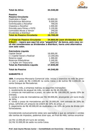 Total do Ativo                            44.540,00

Passivo
Passivo Circulante
Duplicatas a Pagar                        10.800,00
Empréstimos Bancários                      9.000,00
Contribuições a Recolher                     700,00
Impostos a Recolher                        1.000,00
Provisão para Férias e FGTS                3.120,00
Comissões Ativas a Vencer                    240,00
Dividendos a Distribuir                    1.840,00
Total do Passivo Circulante               26.700,00

(*)Total do Passivo Circulante      24.860,00 (sem dividendos a dis-
tribuir) – repare que aqui há uma “pegadinha” da banca, pois caso vo-
cê não considerasse os dividendos a distribuir, havia uma alternativa
com este valor.

Patrimônio Líquido
Capital Social                            18.000,00
(-) Capital Social a Realizar              (3.200,00)
Reserva Legal                               1.480,00
Reservas Estatutárias                       2.240,00
 (-) Ações em Tesouraria                     (680,00)
Total do Patrimônio Líquido               17.840,00

Total do Passivo                          44.540,00

GABARITO: C

184. A empresa Mercearia Comercial Ltda. iniciou o exercício no mês de janei-
ro com o saldo de R$ 2.000,00 na conta Caixa e de outros R$ 2.000,00 na
conta Estoque de Mercadorias.

Durante o mês, a empresa realizou as seguintes transações:
1. recebimento do aluguel do mês, no valor de R$ 40.000,00;
2. compra de mercadorias a prazo, no valor de R$ 100.000,00, sendo 10% de
entrada;
3. venda a vista de mercadorias por R$ 40.000,00, alcançando um lucro bruto
de 30%;
4. venda a prazo de mercadorias por R$ 30.000,00, com entrada de 20% do
preço, sofrendo um prejuízo da ordem de 10% do preço; e
5. pagamento de R$ 40.000,00 de duplicatas e de 10% de juros da dívida com
fornecedores.

Considerando exclusivamente estas seis operações e que as compras e vendas
são isentas de impostos, podemos dizer que, ao final do mês, vamos encontrar

(a) R$ 12.000,00 em lucro de vendas.
(b) R$ 32.000,00 de saldo na conta Caixa.


Prof. José Jayme Moraes Junior – Contabilidade em Exercícios – Diversas Bancas   7
 