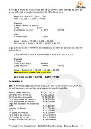 4. venda a prazo de mercadorias por R$ 30.000,00, com entrada de 20% do
preço, sofrendo um prejuízo da ordem de 10% do preço; e

      Prejuízo = 10% x 30.000 = 3.000
      CMV = 30.000 + 3.000 = 33.000

      Diversos
      a Receita Bruta de Vendas
      Caixa                   6.000
      Duplicatas a Receber        24.000               30.000

      CMV
      a Mercadorias                 33.000

      Caixa – Saldo = 72.000 + 6.000 = 78.000
      Mercadorias – Saldo = 74.000 – 33.000 = 41.000

5. pagamento de R$ 40.000,00 de duplicatas e de 10% de juros da dívida com
fornecedores.

      Juros Passivos = 10% x Fornecedores = 10% x 90.000 = 9.000

      Diversos
      a Caixa
      Duplicatas a Pagar            40.000
      Juros Passivos                 9.000             49.000

      Caixa – Saldo Final = 78.000 – 49.000 = 29.000
      Mercadorias – Saldo Final = 41.000

      Lucro nas Vendas = 12.000 – 3.000 = 9.000

GABARITO: D

185. A empresa Negócios de Comércio S.A., em 31 de dezembro de 2007, en-
tre outras contas, apresentou para balanço os seguintes dados:

Vendas deste exercício              R$120.000,00
Compras deste exercício             R$100.000,00
Compras do ano passado               R$ 30.000,00
Frete pago sobre as compras           R$ 8.000,00
Frete pago sobre as vendas            R$ 6.000,00
Impostos apurados no exercício:
IPVA                                  R$   1.200,00
Imposto de Renda                      R$   1.500,00
IPTU                                  R$   2.000,00
IPI sobre as compras                  R$   5.000,00
ICMS sobre as compras                 R$   12.000,00
ICMS sobre as vendas                  R$   14.000,00
Estoque final de mercadorias          R$   40.000,00


Prof. José Jayme Moraes Junior – Contabilidade em Exercícios – Diversas Bancas   9
 