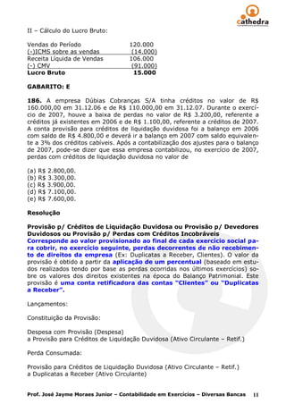II – Cálculo do Lucro Bruto:

Vendas do Período                   120.000
(-)ICMS sobre as vendas              (14.000)
Receita Líquida de Vendas           106.000
(-) CMV                              (91.000)
Lucro Bruto                           15.000

GABARITO: E

186. A empresa Dúbias Cobranças S/A tinha créditos no valor de R$
160.000,00 em 31.12.06 e de R$ 110.000,00 em 31.12.07. Durante o exercí-
cio de 2007, houve a baixa de perdas no valor de R$ 3.200,00, referente a
créditos já existentes em 2006 e de R$ 1.100,00, referente a créditos de 2007.
A conta provisão para créditos de liquidação duvidosa foi a balanço em 2006
com saldo de R$ 4.800,00 e deverá ir a balanço em 2007 com saldo equivalen-
te a 3% dos créditos cabíveis. Após a contabilização dos ajustes para o balanço
de 2007, pode-se dizer que essa empresa contabilizou, no exercício de 2007,
perdas com créditos de liquidação duvidosa no valor de

(a) R$ 2.800,00.
(b) R$ 3.300,00.
(c) R$ 3.900,00.
(d) R$ 7.100,00.
(e) R$ 7.600,00.

Resolução

Provisão p/ Créditos de Liquidação Duvidosa ou Provisão p/ Devedores
Duvidosos ou Provisão p/ Perdas com Créditos Incobráveis
Corresponde ao valor provisionado ao final de cada exercício social pa-
ra cobrir, no exercício seguinte, perdas decorrentes de não recebimen-
to de direitos da empresa (Ex: Duplicatas a Receber, Clientes). O valor da
provisão é obtido a partir da aplicação de um percentual (baseado em estu-
dos realizados tendo por base as perdas ocorridas nos últimos exercícios) so-
bre os valores dos direitos existentes na época do Balanço Patrimonial. Este
provisão é uma conta retificadora das contas “Clientes” ou “Duplicatas
a Receber”.

Lançamentos:

Constituição da Provisão:

Despesa com Provisão (Despesa)
a Provisão para Créditos de Liquidação Duvidosa (Ativo Circulante – Retif.)

Perda Consumada:

Provisão para Créditos de Liquidação Duvidosa (Ativo Circulante – Retif.)
a Duplicatas a Receber (Ativo Circulante)


Prof. José Jayme Moraes Junior – Contabilidade em Exercícios – Diversas Bancas   11
 