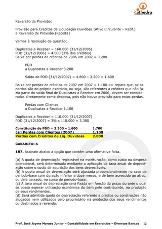 Reversão da Provisão:

Provisão para Créditos de Liquidação Duvidosa (Ativo Circulante – Retif.)
a Reversão de Provisão (Receita)

Vamos à resolução da questão:

Duplicatas a Receber = 160.000 (31/12/2006)
PDD (31/12/2006) = 4.800 (3% dos créditos)
Baixa por perdas de créditos de 2006 em 2007 = 3.200

      PDD
      a Duplicatas a Receber 3.200

      Saldo de PDD (31/12/2007) = 4.800 – 3.200 = 1.600

Baixa por perdas de créditos de 2007 em 2007 = 1.100 => repare que, se as
perdas são do próprio exercício, ou seja, são referentes a créditos que não fa-
zia parte do saldo final de Duplicatas a Receber em 2006, devem ser conside-
radas diretamente como despesa, pois não houve provisão para estas perdas.

      Perdas com Clientes
      a Duplicatas a Receber 1.100

Duplicatas a Receber = 110.000 (31/12/2007)
PDD (31/12/2007) = 3% x 110.000 = 3.300

Constituição de PDD = 3.300 – 1.600             1.700
(+) Perdas com Clientes (2007)                  1.100
Perdas com Créditos de Liq. Duvidosa            2.800

GABARITO: A

187. Assinale abaixo a opção que contém uma afirmativa falsa.

(a) A quota de depreciação registrável na escrituração, como custo ou despesa
operacional, será determinada mediante a aplicação da taxa anual de depreci-
ação sobre o custo de aquisição dos bens depreciáveis.
(b) A quota anual de depreciação será ajustada proporcionalmente no caso de
período-base com duração inferior a doze meses, e de bem acrescido ao ativo,
ou dele baixado, no curso do período-base.
(c) A taxa anual de depreciação será fixada em função do prazo durante o qual
se possa esperar utilização econômica do bem pelo contribuinte, na produção
de seus rendimentos.
(d) Será admitida quota de depreciação referente a prédios ou construções não
alugados nem utilizados pelo proprietário na produção dos seus rendimentos
ou destinados a revenda.




Prof. José Jayme Moraes Junior – Contabilidade em Exercícios – Diversas Bancas   12
 