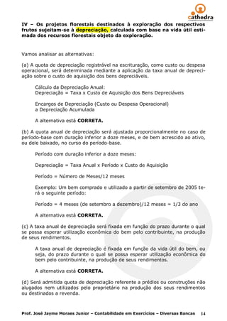 IV – Os projetos florestais destinados à exploração dos respectivos
frutos sujeitam-se à depreciação, calculada com base na vida útil esti-
mada dos recursos florestais objeto da exploração.



Vamos analisar as alternativas:

(a) A quota de depreciação registrável na escrituração, como custo ou despesa
operacional, será determinada mediante a aplicação da taxa anual de depreci-
ação sobre o custo de aquisição dos bens depreciáveis.

      Cálculo da Depreciação Anual:
      Depreciação = Taxa x Custo de Aquisição dos Bens Depreciáveis

      Encargos de Depreciação (Custo ou Despesa Operacional)
      a Depreciação Acumulada

      A alternativa está CORRETA.

(b) A quota anual de depreciação será ajustada proporcionalmente no caso de
período-base com duração inferior a doze meses, e de bem acrescido ao ativo,
ou dele baixado, no curso do período-base.

      Período com duração inferior a doze meses:

      Depreciação = Taxa Anual x Período x Custo de Aquisição

      Período = Número de Meses/12 meses

      Exemplo: Um bem comprado e utilizado a partir de setembro de 2005 te-
      rá o seguinte período:

      Período = 4 meses (de setembro a dezembro)/12 meses = 1/3 do ano

      A alternativa está CORRETA.

(c) A taxa anual de depreciação será fixada em função do prazo durante o qual
se possa esperar utilização econômica do bem pelo contribuinte, na produção
de seus rendimentos.

      A taxa anual de depreciação é fixada em função da vida útil do bem, ou
      seja, do prazo durante o qual se possa esperar utilização econômica do
      bem pelo contribuinte, na produção de seus rendimentos.

      A alternativa está CORRETA.

(d) Será admitida quota de depreciação referente a prédios ou construções não
alugados nem utilizados pelo proprietário na produção dos seus rendimentos
ou destinados a revenda.



Prof. José Jayme Moraes Junior – Contabilidade em Exercícios – Diversas Bancas   14
 