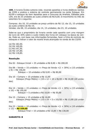 189. A livraria Ávidos Leitores Ltda. revende apostilas e livros didáticos isentos
de ICMS e pratica o sistema de controle permanente na conta Estoque. Em
02/09 o estoque do item Apostilas para o Concurso de Analista, Editadas pela
LDA, era de 25 unidades ao custo unitário de R$ 8,00. O movimento no mês de
setembro foi o seguinte:

Compras: dia 10, 10 unidades ao preço unitário de R$ 12; dia 15, 15 unidades
ao custo unitário de R$ 14;
Vendas: dia 08, 15 unidades; dia 14, 15 unidades; dia 23, 10 unidades.

Sabe-se que o proprietário da livraria vende cada apostila com uma margem
de lucro de 30% sobre o custo médio dos livros em estoque na época da ven-
da. Pede-se, com base nas informações fornecidas, fazer a ficha de controle de
estoques e indicar o valor da receita bruta alcançada na venda do dia 23/09.

(a) R$ 182,00.
(b) R$ 169,00.
(c) R$ 147,30.
(d) R$ 137,80.
(e) R$ 118,80.

Resolução

Dia 02 - Estoque Inicial = 25 unidades a R$ 8,00 = R$ 200,00

Dia 08 – Venda = 15 unidades => Preço de Venda =(1 + 30%) x (15 unidades
x 8) = R$ 156,00
         Estoque = 10 unidades a R$ 8,00 = R$ 80,00

Dia 10 – Compra = 10 unidades a R$ 12,00
        Estoque (Preço Médio) = (10 x 12 + 10 x 8)/20 = R$ 10,00 (20 unida-
des)


Dia 14 – Venda = 15 unidades => Preço de Venda =(1 + 30%) x (15 unidades
x 10) = R$ 195,00
         Estoque = 5 unidades a R$ 10,00 = R$ 50,00

Dia 15 – Compra = 15 unidades a R$ 14,00
        Estoque (Preço Médio) = (15 x 14 + 5 x 10)/20 = R$ 13,00 (20 unida-
des)

Dia 23 – Venda = 10 unidades => Preço de Venda =(1 + 30%) x (10 unidades
x 13) = R$ 169,00
         Estoque Final = 10 unidades a R$ 13,00 = R$ 130,00


GABARITO: B




Prof. José Jayme Moraes Junior – Contabilidade em Exercícios – Diversas Bancas   17
 