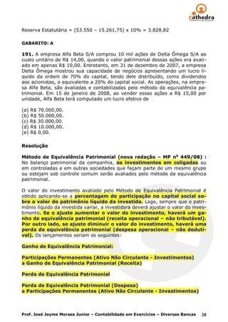 Reserva Estatutária = (53.550 – 15.261,75) x 10% = 3.828,82

GABARITO: A

191. A empresa Alfa Beta S/A comprou 10 mil ações de Delta Ômega S/A ao
custo unitário de R$ 14,00, quando o valor patrimonial dessas ações era avali-
ado em apenas R$ 10,00. Entretanto, em 31 de dezembro de 2007, a empresa
Delta Ômega mostrou sua capacidade de negócios apresentando um lucro lí-
quido da ordem de 70% do capital, tendo dele distribuído, como dividendos
aos acionistas, o equivalente a 20% do capital social. As operações, na empre-
sa Alfa Beta, são avaliadas e contabilizadas pelo método da equivalência pa-
trimonial. Em 15 de janeiro de 2008, ao vender essas ações a R$ 15,00 por
unidade, Alfa Beta terá computado um lucro efetivo de

(a) R$ 70.000,00.
(b) R$ 50.000,00.
(c) R$ 30.000,00.
(d) R$ 10.000,00.
(e) R$ 0,00.

Resolução

Método de Equivalência Patrimonial (nova redação – MP no 449/08) :
No balanço patrimonial da companhia, os investimentos em coligadas ou
em controladas e em outras sociedades que façam parte de um mesmo grupo
ou estejam sob controle comum serão avaliados pelo método da equivalência
patrimonial.

O valor do investimento avaliado pelo Método de Equivalência Patrimonial é
obtido aplicando-se a percentagem de participação no capital social so-
bre o valor do patrimônio líquido da investida. Logo, sempre que o patri-
mônio líquido da investida variar, a investidora deverá ajustar o valor do inves-
timento. Se o ajuste aumentar o valor do investimento, haverá um ga-
nho de equivalência patrimonial (receita operacional – não tributável).
Por outro lado, se ajuste diminuir o valor do investimento, haverá uma
perda de equivalência patrimonial (despesa operacional – não dedutí-
vel). Os lançamentos seriam os seguintes:

Ganho de Equivalência Patrimonial:

Participações Permanentes (Ativo Não Circulante - Investimentos)
a Ganho de Equivalência Patrimonial (Receita)

Perda de Equivalência Patrimonial

Perda de Equivalência Patrimonial (Despesa)
a Participações Permanentes (Ativo Não Circulante - Investimentos)




Prof. José Jayme Moraes Junior – Contabilidade em Exercícios – Diversas Bancas   20
 