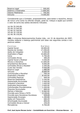 Reserva Legal                                500,00
Salários e Ordenados                       1.800,00
Valores Mobiliários                          700,00
Veículos                                   4.000,00

Considerando que o Contador, propositalmente, para testar o raciocínio, deixou
de incluir uma conta na referida relação, pede-se: indique a opção que contém
o valor da soma dos saldos devedores indicados.

(a) R$ 35.240,00.
(b) R$ 33.240,00.
(c) R$ 32.150,00.
(d) R$ 32.130,00.
(e) R$ 30.130,00.

183. A empresa Balanceamentos Exatos Ltda., em 31 de dezembro de 2007,
mandou elaborar o balanço patrimonial com base nas seguintes contas e res-
pectivos saldos:

Contas                                    Saldos
Capital Social                            18.000,00
Receita de Vendas                         17.200,00
Ações de Coligadas                         4.400,00
Duplicatas a Pagar                        10.800,00
Caixa                                      5.700,00
Comissões Ativas                             480,00
Capital Social a Realizar                  3.200,00
Móveis e Utensílios                       11.600,00
Empréstimos Bancários                      9.000,00
Comissões Ativas a Receber                 2.200,00
Custo das Vendas                           9.600,00
Reserva Legal                              1.480,00
Veículos                                   8.000,00
Contribuições a Recolher                     700,00
Duplicatas a Receber                       8.200,00
Comissões Passivas                           600,00
Reservas Estatutárias                      2.240,00
Depreciação Acumulada                      2.400,00
Impostos a Recolher                        1.000,00
Duplicatas Descontadas                     2.600,00
Contribuições Previdenciárias              1.200,00
Prejuízos Acumulados                         880,00
Marcas e Patentes                          4.360,00
Provisão para Férias e FGTS                3.120,00
Provisão para Devedores Duvidosos            420,00
Depreciação Encargos                       1.360,00
Ações em Tesouraria                          680,00
Amortização Acumulada                        800,00
Comissões Ativas a Vencer                    240,00
Mercadorias                                5.700,00


Prof. José Jayme Moraes Junior – Contabilidade em Exercícios – Diversas Bancas   24
 
