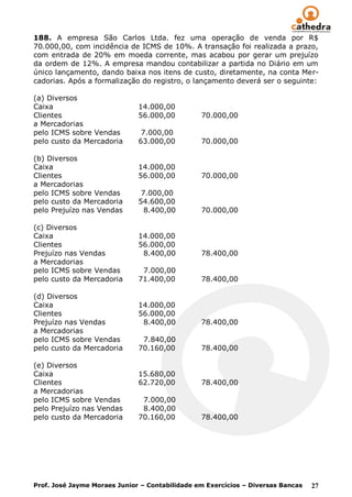 188. A empresa São Carlos Ltda. fez uma operação de venda por R$
70.000,00, com incidência de ICMS de 10%. A transação foi realizada a prazo,
com entrada de 20% em moeda corrente, mas acabou por gerar um prejuízo
da ordem de 12%. A empresa mandou contabilizar a partida no Diário em um
único lançamento, dando baixa nos itens de custo, diretamente, na conta Mer-
cadorias. Após a formalização do registro, o lançamento deverá ser o seguinte:

(a) Diversos
Caixa                         14.000,00
Clientes                      56.000,00         70.000,00
a Mercadorias
pelo ICMS sobre Vendas         7.000,00
pelo custo da Mercadoria      63.000,00         70.000,00

(b) Diversos
Caixa                         14.000,00
Clientes                      56.000,00         70.000,00
a Mercadorias
pelo ICMS sobre Vendas         7.000,00
pelo custo da Mercadoria      54.600,00
pelo Prejuízo nas Vendas        8.400,00        70.000,00

(c) Diversos
Caixa                         14.000,00
Clientes                      56.000,00
Prejuízo nas Vendas            8.400,00         78.400,00
a Mercadorias
pelo ICMS sobre Vendas         7.000,00
pelo custo da Mercadoria      71.400,00         78.400,00

(d) Diversos
Caixa                         14.000,00
Clientes                      56.000,00
Prejuízo nas Vendas            8.400,00         78.400,00
a Mercadorias
pelo ICMS sobre Vendas         7.840,00
pelo custo da Mercadoria      70.160,00         78.400,00

(e) Diversos
Caixa                         15.680,00
Clientes                      62.720,00         78.400,00
a Mercadorias
pelo ICMS sobre Vendas         7.000,00
pelo Prejuízo nas Vendas       8.400,00
pelo custo da Mercadoria      70.160,00         78.400,00




Prof. José Jayme Moraes Junior – Contabilidade em Exercícios – Diversas Bancas   27
 