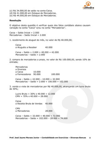 (c) R$ 34.000,00 de saldo na conta Caixa.
(d) R$ 41.000,00 em Estoque de Mercadorias.
(e) R$ 44.000,00 em Estoque de Mercadorias.

Resolução

O objetivo desta questão é verificar quais dos fatos contábeis abaixo causam
variação na conta “Caixa” e/ou na conta “Mercadorias”.

Caixa – Saldo Inicial = 2.000
Mercadorias – Saldo Inicial = 2.000

1. recebimento do aluguel do mês, no valor de R$ 40.000,00;

      Caixa
      a Aluguéis a Receber          40.000

      Caixa – Saldo = 2.000 + 40.000 = 42.000
      Mercadorias – Saldo = 2.000

2. compra de mercadorias a prazo, no valor de R$ 100.000,00, sendo 10% de
entrada;

      Mercadorias
      a Diversos
      a Caixa           10.000
      a Fornecedores    90.000            100.000

      Caixa – Saldo = 42.000 – 10.000 = 32.000
      Mercadorias – Saldo = 2.000 + 100.000 = 102.000

3. venda a vista de mercadorias por R$ 40.000,00, alcançando um lucro bruto
de 30%;

      Lucro Bruto = 30% x 40.000 = 12.000
      CMV = 70% x 40.000 = 28.000

      Caixa
      a Receita Bruta de Vendas     40.000

      CMV
      a Mercadorias                 28.000

      Caixa – Saldo = 32.000 + 40.000 = 72.000
      Mercadorias – Saldo = 102.000 – 28.000 = 74.000




Prof. José Jayme Moraes Junior – Contabilidade em Exercícios – Diversas Bancas   8
 