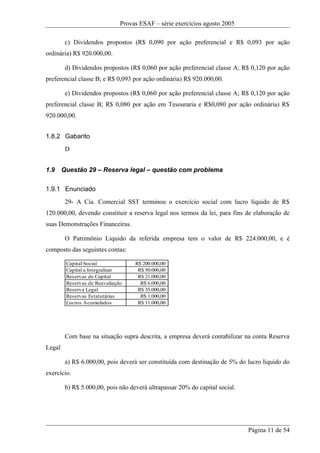 Provas ESAF – série exercícios agosto 2005

         c) Dividendos propostos (R$ 0,090 por ação preferencial e R$ 0,093 por ação
ordinária) R$ 920.000,00.

         d) Dividendos propostos (R$ 0,060 por ação preferencial classe A; R$ 0,120 por ação
preferencial classe B; e R$ 0,093 por ação ordinária) R$ 920.000,00.

         e) Dividendos propostos (R$ 0,060 por ação preferencial classe A; R$ 0,120 por ação
preferencial classe B; R$ 0,080 por ação em Tesouraria e R$0,080 por ação ordinária) R$
920.000,00.


1.8.2 Gabarito
         D


1.9     Questão 29 – Reserva legal – questão com problema

1.9.1 Enunciado
         29- A Cia. Comercial SST terminou o exercício social com lucro líquido de R$
120.000,00, devendo constituir a reserva legal nos termos da lei, para fins de elaboração de
suas Demonstrações Financeiras.

         O Patrimônio Líquido da referida empresa tem o valor de R$ 224.000,00, e é
composto das seguintes contas:

         Capital Social             R$ 200.000,00
         Capital a Integralizar      R$ 50.000,00
         Reservas de Capital         R$ 21.000,00
         Reservas de Reavaliação      R$ 6.000,00
         Reserva Legal               R$ 35.000,00
         Reservas Estatutárias        R$ 1.000,00
         Lucros Acumulados           R$ 11.000,00




         Com base na situação supra descrita, a empresa deverá contabilizar na conta Reserva
Legal

         a) R$ 6.000,00, pois deverá ser constituída com destinação de 5% do lucro líquido do
exercício.

         b) R$ 5.000,00, pois não deverá ultrapassar 20% do capital social.




                                                                              Página 11 de 54
 