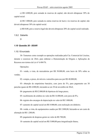 Provas ESAF – série exercícios agosto 2005

        c) R$ 4.000,00, pois somada às reservas de capital, não deverá ultrapassar 30% do
capital social.

        d) R$ 3.000,00, pois somada às outras reservas de lucro e às reservas de capital, não
deverá ultrapassar 30% do capital social.

        e) R$ 0,00, pois a reserva legal não deverá ultrapassar 20% do capital social realizado.


1.9.2 Gabarito
        D


1.10 Questão 30 - DOAR

1.10.1 Enunciado
        30- Tomemos como exemplo as operações realizadas pela Cia. Comercial de Lixeiras,
durante o exercício de 20x4, para elaborar a Demonstração de Origens e Aplicações de
Recursos nos termos da Lei nº 6.404/76.

        Operações:

        01- venda, a vista, de mercadorias por R$ 50.000,00, com lucro de 30% sobre as
vendas;

        02- compra, a prazo, de móveis e utensílios para uso por R$ 40.000,00;

        03- obtenção de empréstimo bancário, com juros de 5%, para pagamento em 30
parcelas iguais de R$ 4.000,00, iniciando-se em 30 de novembro de 20x4;

        04- pagamento de R$12.000,00 de hipotecas de longo prazo;

        05- recebimento de créditos no valor de R$ 16.000,00, com juros de 8%;

        06- registro dos encargos de depreciação no valor de R$ 3.000,00;

        07- aumento do capital social em R$ 4.000,00, com realização em dinheiro;

        08- venda, a vista, de equipamentos usados por R$ 2.000,00, baixando-se um custo de
alienação de R$ 1.200,00;

        09- pagamento de despesas gerais no valor de R$ 700,00;

        10- aumento do capital social em R$ 5.000,00 para integralização futura;




                                                                                Página 12 de 54
 