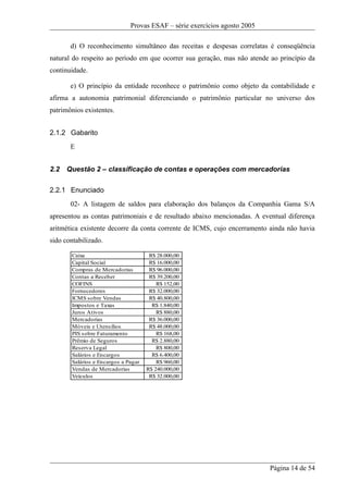 Provas ESAF – série exercícios agosto 2005

       d) O reconhecimento simultâneo das receitas e despesas correlatas é conseqüência
natural do respeito ao período em que ocorrer sua geração, mas não atende ao princípio da
continuidade.

       e) O princípio da entidade reconhece o patrimônio como objeto da contabilidade e
afirma a autonomia patrimonial diferenciando o patrimônio particular no universo dos
patrimônios existentes.


2.1.2 Gabarito
       E


2.2   Questão 2 – classificação de contas e operações com mercadorias

2.2.1 Enunciado
       02- A listagem de saldos para elaboração dos balanços da Companhia Gama S/A
apresentou as contas patrimoniais e de resultado abaixo mencionadas. A eventual diferença
aritmética existente decorre da conta corrente de ICMS, cujo encerramento ainda não havia
sido contabilizado.

       Caixa                          R$ 28.000,00
       Capital Social                 R$ 16.000,00
       Compras de Mercadorias         R$ 96.000,00
       Contas a Receber               R$ 39.200,00
       COFINS                            R$ 152,00
       Fornecedores                   R$ 32.000,00
       ICMS sobre Vendas              R$ 40.800,00
       Impostos e Taxas                R$ 1.840,00
       Juros Ativos                      R$ 880,00
       Mercadorias                    R$ 36.000,00
       Móveis e Utensílios            R$ 48.000,00
       PIS sobre Faturamento             R$ 168,00
       Prêmio de Seguros               R$ 2.880,00
       Reserva Legal                     R$ 800,00
       Salários e Encargos             R$ 6.400,00
       Salários e Encargos a Pagar       R$ 960,00
       Vendas de Mercadorias         R$ 240.000,00
       Veículos                       R$ 32.000,00




                                                                           Página 14 de 54
 