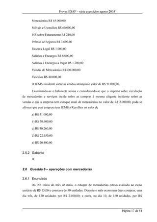 Provas ESAF – série exercícios agosto 2005

       Mercadorias R$ 45.000,00

       Móveis e Utensílios R$ 60.000,00

       PIS sobre Faturamento R$ 210,00

       Prêmio de Seguros R$ 3.600,00

       Reserva Legal R$ 1.000,00

       Salários e Encargos R$ 8.000,00

       Salários e Encargos a Pagar R$ 1.200,00

       Vendas de Mercadorias R$300.000,00

       Veículos R$ 40.000,00

       O ICMS incidente sobre as vendas alcançou o valor de R$ 51.000,00.

       Examinando-se o balancete acima e considerando-se que o imposto sobre circulação
de mercadorias e serviços incide sobre as compras à mesma alíquota incidente sobre as
vendas e que a empresa tem estoque atual de mercadorias no valor de R$ 2.000,00, pode-se
afirmar que essa empresa tem ICMS a Recolher no valor de

       a) R$ 51.000,00

       b) R$ 30.600,00

       c) R$ 30.260,00

       d) R$ 22.950,00

       e) R$ 20.400,00


2.5.2 Gabarito
       B


2.6   Questão 6 – operações com mercadorias

2.6.1 Enunciado
       06- No início do mês de maio, o estoque de mercadorias estava avaliado ao custo
unitário de R$ 15,00 e constava de 80 unidades. Durante o mês ocorreram duas compras, uma
dia três, de 120 unidades por R$ 2.400,00; e outra, no dia 10, de 160 unidades, por R$



                                                                            Página 17 de 54
 