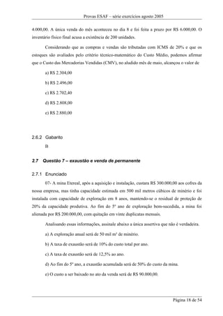 Provas ESAF – série exercícios agosto 2005

4.000,00. A única venda do mês aconteceu no dia 8 e foi feita a prazo por R$ 6.000,00. O
inventário físico final acusa a existência de 200 unidades.

       Considerando que as compras e vendas são tributadas com ICMS de 20% e que os
estoques são avaliados pelo critério técnico-matemático do Custo Médio, podemos afirmar
que o Custo das Mercadorias Vendidas (CMV), no aludido mês de maio, alcançou o valor de

       a) R$ 2.304,00

       b) R$ 2.496,00

       c) R$ 2.702,40

       d) R$ 2.808,00

       e) R$ 2.880,00




2.6.2 Gabarito
       B


2.7   Questão 7 – exaustão e venda de permanente

2.7.1 Enunciado
       07- A mina Etereal, após a aquisição e instalação, custara R$ 300.000,00 aos cofres da
nossa empresa, mas tinha capacidade estimada em 500 mil metros cúbicos de minério e foi
instalada com capacidade de exploração em 8 anos, mantendo-se o residual de proteção de
20% da capacidade produtiva. Ao fim do 5º ano de exploração bem-sucedida, a mina foi
alienada por R$ 200.000,00, com quitação em vinte duplicatas mensais.

       Analisando essas informações, assinale abaixo a única assertiva que não é verdadeira.

       a) A exploração anual será de 50 mil m³ de minério.

       b) A taxa de exaustão será de 10% do custo total por ano.

       c) A taxa de exaustão será de 12,5% ao ano.

       d) Ao fim do 5º ano, a exaustão acumulada será de 50% do custo da mina.

       e) O custo a ser baixado no ato da venda será de R$ 90.000,00.




                                                                             Página 18 de 54
 