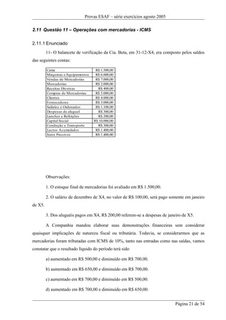 Provas ESAF – série exercícios agosto 2005

2.11 Questão 11 – Operações com mercadorias - ICMS

2.11.1 Enunciado
         11- O balancete de verificação da Cia. Beta, em 31-12-X4, era composto pelos saldos
das seguintes contas:

         Caixa                      R$ 1.500,00
         Máquinas e Equipamentos    R$ 6.000,00
         Vendas de Mercadorias      R$ 7.000,00
         Mercadorias                R$ 2.000,00
         Receitas Diversas           R$ 400,00
         Compras de Mercadorias     R$ 5.000,00
         Clientes                   R$ 4.000,00
         Fornecedores               R$ 3.000,00
         Salários e Ordenados       R$ 1.100,00
         Despesas de aluguel         R$ 300,00
         Lanches e Refeições         R$ 200,00
         Capital Social            R$ 10.000,00
         Condução e Transporte       R$ 300,00
         Lucros Acumulados          R$ 1.400,00
         Juros Passivos             R$ 1.400,00




         Observações:

         1. O estoque final de mercadorias foi avaliado em R$ 1.500,00.

         2. O salário de dezembro de X4, no valor de R$ 100,00, será pago somente em janeiro
de X5.

         3. Dos aluguéis pagos em X4, R$ 200,00 referem-se a despesas de janeiro de X5.

         A Companhia mandou elaborar suas demonstrações financeiras sem considerar
quaisquer implicações de natureza fiscal ou tributária. Todavia, se considerarmos que as
mercadorias foram tributadas com ICMS de 10%, tanto nas entradas como nas saídas, vamos
constatar que o resultado líquido do período terá sido

         a) aumentado em R$ 500,00 e diminuído em R$ 700,00.

         b) aumentado em R$ 650,00 e diminuído em R$ 700,00.

         c) aumentado em R$ 700,00 e diminuído em R$ 500,00.

         d) aumentado em R$ 700,00 e diminuído em R$ 650,00.


                                                                             Página 21 de 54
 