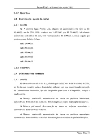 Provas ESAF – série exercícios agosto 2005

3.5.2 Gabarito A

3.6   Depreciação – ganho de capital

3.6.1 questão
       42- A empresa Peças Prontas Ltda. adquiriu um equipamento pelo valor de R$
60.000,00, no dia 02/01/1998; vendeu-o em 31/12/2002, por R$ 30.000,00. Inicialmente
estimou-se a vida útil de 10 anos, com valor residual de R$ 6.000,00. Assinale a opção que
contém o custo da baixa do bem.

       a) R$ 24.000,00

       b) R$ 30.000,00

       c) R$ 33.000,00

       d) R$ 34.000,00

       e) R$ 38.400,00


3.6.2 Gabarito C

3.7   Demonstrações contábeis

3.7.1 questão
       43- De acordo com a Lei das S.A., alterada pela Lei 10.303, de 31 de outubro de 2001,
ao fim de cada exercício social, a diretoria fará elaborar, com base na escrituração mercantil,
as Demonstrações Financeiras, que são obrigatórias para todas as Companhias. Indique a
opção correta.

       a) Balanço patrimonial, demonstração de lucros ou prejuízos acumulados,
demonstração do resultado do exercício e demonstração das origens e aplicações de recursos.

       b) Balanço patrimonial, demonstração de lucros ou prejuízos acumulados e
demonstração do resultado do exercício.

       c) Balanço patrimonial, demonstração de lucros ou prejuízos acumulados,
demonstração do resultado do exercício e demonstração das mutações do patrimônio líquido.




                                                                              Página 28 de 54
 