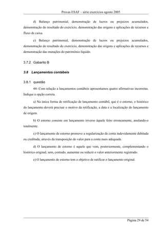 Provas ESAF – série exercícios agosto 2005

       d) Balanço patrimonial, demonstração de lucros ou prejuízos acumulados,
demonstração do resultado do exercício, demonstração das origens e aplicações de recursos e
fluxo de caixa.

       e) Balanço patrimonial, demonstração de lucros ou prejuízos acumulados,
demonstração do resultado do exercício, demonstração das origens e aplicações de recursos e
demonstração das mutações do patrimônio líquido.


3.7.2 Gabarito B

3.8   Lançamentos contábeis

3.8.1 questão
       44- Com relação a lançamentos contábeis apresentamos quatro afirmativas incorretas.
Indique a opção correta.

       a) Na única forma de retificação de lançamento contábil, que é o estorno, o histórico
do lançamento deverá precisar o motivo da retificação, a data e a localização do lançamento
de origem.

       b) O estorno consiste em lançamento inverso àquele feito erroneamente, anulando-o
totalmente.

       c) O lançamento de estorno promove a regularização de conta indevidamente debitada
ou creditada, através da transposição do valor para a conta mais adequada.

       d) O lançamento de estorno é aquele que vem, posteriormente, complementando o
histórico original, sem, contudo, aumentar ou reduzir o valor anteriormente registrado.

       e) O lançamento de estorno tem o objetivo de ratificar o lançamento original.




                                                                              Página 29 de 54
 