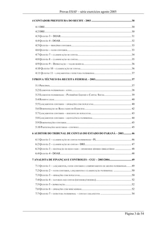 Provas ESAF – série exercícios agosto 2005

4 CONTADOR PREFEITURA DO RECIFE - 2003 ............................................................30

   4.1 DRE..................................................................................................................................30
   4.2 DRE..................................................................................................................................30
   4.3 QUESTÃO 3 – DOAR.......................................................................................................... 31
   4.4 QUESTÃO 4 - DOAR...........................................................................................................32
   4.5 QUESTÃO – PRINCÍPIOS CONTÁBEIS.......................................................................................... 33
   4.6 QUESTÃO – FATOS CONTÁBEIS................................................................................................ 33
   4.7 QUESTÃO 7 – CLASSIFICAÇÃO DE CONTAS.................................................................................34
   4.8 QUESTÃO 8 – CLASSIFICAÇÃO DE CONTAS.................................................................................35
   4.9 QUESTÃO 9 – DEPRECIAÇÃO – VALOR RESIDUAL.......................................................................36
   4.10 QUESTÃO 10 – CLASSIFICAÇÃO DE CONTAS.............................................................................36
   4.11 QUESTÃO 11 – LANÇAMENTOS E ESTRUTURA PATRIMONIAL....................................................... 37

5 PROVA TÉCNICO DA RECEITA FEDERAL - 2003...................................................... 37

   5.1 PRINCÍPIOS...........................................................................................................................37
   5.2 ELEMENTOS PATRIMONIAIS - ATIVO..........................................................................................38
   5.3 ELEMENTOS PATRIMONIAIS – PATRIMÔNIO LÍQUIDO E CAPITAL SOCIAL........................................ 39
   5.4 RESERVA LEGAL................................................................................................................... 40
   5.5 LANÇAMENTOS CONTÁBEIS – OPERAÇÕES COM DUPLICATAS......................................................... 40
   5.6 DEMONSTRAÇÃO DE RESULTADOS DO EXERCÍCIO...................................................................... 42
   5.7 LANÇAMENTOS CONTÁBEIS – DESCONTO DE DUPLICATAS............................................................. 43
   5.8 LANÇAMENTOS CONTÁBEIS – EQUIVALÊNCIA PATRIMONIAL.......................................................... 44
   5.9 DEMONSTRAÇÕES CONTÁBEIS..................................................................................................45
   5.10 PARTICIPAÇÕES SOCIETÁRIAS - CONTROLE............................................................................... 45

6 AUDITOR DO TRIBUNAL DE CONTAS DO ESTADO DO PARANÁ – 2003............ 46

   6.1 QUESTÃO 1 – CLASSIFICAÇÃO DE CONTAS PATRIMONIAIS - PL.....................................................46
   6.2 QUESTÃO 2 – CLASSIFICAÇÃO DE CONTAS - DRE..................................................................... 47
   6.3 QUESTÃO 3 – DESTINAÇÃO DO RESULTADO – DIVIDENDOS MÍNIMOS OBRIGATÓRIOS ........................ 48
   6.4 QUESTÃO 4 - DOAR...........................................................................................................48

7 ANALISTA DE FINANÇAS E CONTROLES – CGU – 2003/2004.................................49

   7.1 QUESTÃO 1 – LANÇAMENTOS, FATOS CONTÁBEIS E COMPORTAMENTO DE GRUPOS PATRIMONIAIS........49
   7.2 QUESTÃO 2 – FATOS CONTÁBEIS, LANÇAMENTOS E CLASSIFICAÇÃO PATRIMONIAL ...........................50
   7.3 QUESTÃO 3 – OPERAÇÕES COM DUPLICATAS..............................................................................50
   7.4 QUESTÃO 4 – NATUREZA DAS CONTAS (DEVEDORA/CREDORA)..................................................... 52
   7.5 QUESTÃO 5 - DEPRECIAÇÃO....................................................................................................52
   7.6 QUESTÃO 6 – OPERAÇÕES COM MERCADORIAS...........................................................................52
   7.7 QUESTÃO 7 – ESTRUTURA PATRIMONIAL – CONTAS E BALANCETES .............................................. 54




                                                                                                                                Página 3 de 54
 