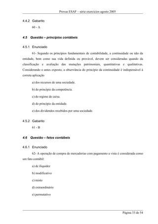 Provas ESAF – série exercícios agosto 2005

4.4.2 Gabarito
       60 - A


4.5   Questão – princípios contábeis

4.5.1 Enunciado
       61- Segundo os princípios fundamentais de contabilidade, a continuidade ou não da
entidade, bem como sua vida definida ou provável, devem ser consideradas quando da
classificação e avaliação das mutações patrimoniais, quantitativas e qualitativas.
Considerando o antes exposto, a observância do princípio da continuidade é indispensável à
correta aplicação

       a) dos recursos de uma sociedade.

       b) do princípio da competência.

       c) do regime de caixa.

       d) do princípio da entidade.

       e) dos dividendos recebidos por uma sociedade.


4.5.2 Gabarito
       61 - B


4.6   Questão – fatos contábeis

4.6.1 Enunciado
       62- A operação de compra de mercadorias com pagamento a vista é considerada como
um fato contábil:

       a) de iliquidez

       b) modificativo

       c) misto

       d) extraordinário

       e) permutativo




                                                                          Página 33 de 54
 