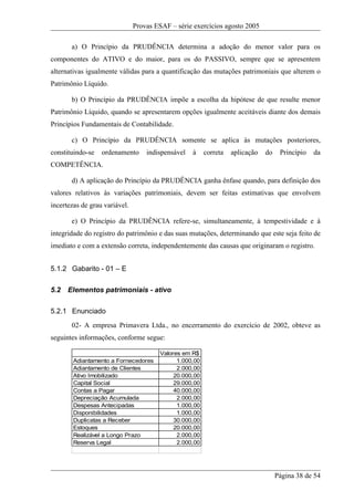 Provas ESAF – série exercícios agosto 2005

       a) O Princípio da PRUDÊNCIA determina a adoção do menor valor para os
componentes do ATIVO e do maior, para os do PASSIVO, sempre que se apresentem
alternativas igualmente válidas para a quantificação das mutações patrimoniais que alterem o
Patrimônio Líquido.

       b) O Princípio da PRUDÊNCIA impõe a escolha da hipótese de que resulte menor
Patrimônio Líquido, quando se apresentarem opções igualmente aceitáveis diante dos demais
Princípios Fundamentais de Contabilidade.

       c) O Princípio da PRUDÊNCIA somente se aplica às mutações posteriores,
constituindo-se   ordenamento      indispensável   à     correta   aplicação   do    Princípio   da
COMPETÊNCIA.

       d) A aplicação do Princípio da PRUDÊNCIA ganha ênfase quando, para definição dos
valores relativos às variações patrimoniais, devem ser feitas estimativas que envolvem
incertezas de grau variável.

       e) O Princípio da PRUDÊNCIA refere-se, simultaneamente, à tempestividade e à
integridade do registro do patrimônio e das suas mutações, determinando que este seja feito de
imediato e com a extensão correta, independentemente das causas que originaram o registro.


5.1.2 Gabarito - 01 – E

5.2   Elementos patrimoniais - ativo

5.2.1 Enunciado
       02- A empresa Primavera Ltda., no encerramento do exercício de 2002, obteve as
seguintes informações, conforme segue:

                                        Valores em R$
        Adiantamento a Fornecedores           1.000,00
        Adiantamento de Clientes              2.000,00
        Ativo Imobilizado                    20.000,00
        Capital Social                       29.000,00
        Contas a Pagar                       40.000,00
        Depreciação Acumulada                 2.000,00
        Despesas Antecipadas                  1.000,00
        Disponibilidades                      1.000,00
        Duplicatas a Receber                 30.000,00
        Estoques                             20.000,00
        Realizável a Longo Prazo              2.000,00
        Reserva Legal                         2.000,00




                                                                                    Página 38 de 54
 