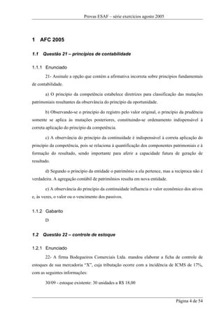 Provas ESAF – série exercícios agosto 2005




1 AFC 2005

1.1   Questão 21 – princípios de contabilidade

1.1.1 Enunciado
       21- Assinale a opção que contém a afirmativa incorreta sobre princípios fundamentais
de contabilidade.

       a) O princípio da competência estabelece diretrizes para classificação das mutações
patrimoniais resultantes da observância do princípio da oportunidade.

       b) Observando-se o princípio do registro pelo valor original, o princípio da prudência
somente se aplica às mutações posteriores, constituindo-se ordenamento indispensável à
correta aplicação do princípio da competência.

       c) A observância do princípio da continuidade é indispensável à correta aplicação do
princípio da competência, pois se relaciona à quantificação dos componentes patrimoniais e à
formação do resultado, sendo importante para aferir a capacidade futura de geração de
resultado.

       d) Segundo o princípio da entidade o patrimônio a ela pertence, mas a recíproca não é
verdadeira. A agregação contábil de patrimônios resulta em nova entidade.

       e) A observância do princípio da continuidade influencia o valor econômico dos ativos
e, às vezes, o valor ou o vencimento dos passivos.


1.1.2 Gabarito
       D


1.2   Questão 22 – controle de estoque

1.2.1 Enunciado
       22- A firma Bodegueiros Comerciais Ltda. mandou elaborar a ficha de controle de
estoques de sua mercadoria “X”, cuja tributação ocorre com a incidência de ICMS de 17%,
com as seguintes informações:

       30/09 - estoque existente: 30 unidades a R$ 18,00



                                                                              Página 4 de 54
 