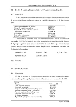 Provas ESAF – série exercícios agosto 2005

6.3     Questão 3 – destinação do resultado – dividendos mínimos obrigatórios

6.3.1 Enunciado
         23- A Companhia Acumuladora apresenta abaixo alguns elementos da demonstração
de lucros ou prejuízos acumulados, referentes ao exercício encerrado em 31 de dezembro de
2001:

      Lucros acumulados em 31/12/2000                     156.250,00
      Ajustes de exercícios anteriores                    25.230,00
      Reversão da reserva de lucros a realizar            75.200,00
      Lucro líquido do exercício                          125.300,00
      Reserva legal                                       (6.265,00)
      Reserva de contingências                            (25.000,00)
      Reservas estatutárias                               (35.000,00)
         Considerando os elementos acima, que a reserva de lucros a realizar foi constituída
antes da Lei nº 10.303/2001 e que deve seguir o critério de formação do lucro líquido ajustado
da legislação vigente à época da sua constituição, pode-se afirmar que o lucro líquido
ajustado, base de cálculo do dividendo mínimo obrigatório, em conformidade com a Lei das
Sociedades Anônimas, é de

         a) R$ 169.235,00                    c) R$ 124.235,00               e) R$ 94.235,00

         b) R$ 104.235,00                    d) R$ 134.235,00


6.3.2 Gabarito
         A


6.4     Questão 4 - DOAR

6.4.1 Enunciado
         25- São os seguintes os elementos de uma demonstração das origens e aplicações de
recursos da Companhia Líquida, no exercício social encerrado em 31 de dezembro de 2001:

        DOAR
        Rubricas                                                Valores em R$
        Lucro líquido do exercício                              253.120,00
        Despesa de depreciação                                  125.360,00
        Desp. var. cambial de passivo exig. longo prazo         36.700,00
        Aumento do passivo exigível a longo prazo               253.120,00
        Aumento do ativo realizável a longo prazo               12.500,00
        Emissão de novas ações com ágio                         52.500,00
        Dividendos declarados                                   80.000,00
        Aquisição de ações permanentes (investimento)           12.600,00


                                                                                Página 48 de 54
 