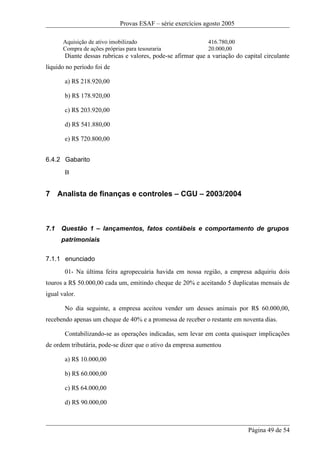 Provas ESAF – série exercícios agosto 2005

       Aquisição de ativo imobilizado                         416.780,00
       Compra de ações próprias para tesouraria               20.000,00
       Diante dessas rubricas e valores, pode-se afirmar que a variação do capital circulante
líquido no período foi de

       a) R$ 218.920,00

       b) R$ 178.920,00

       c) R$ 203.920,00

       d) R$ 541.880,00

       e) R$ 720.800,00


6.4.2 Gabarito
       B


7 Analista de finanças e controles – CGU – 2003/2004



7.1   Questão 1 – lançamentos, fatos contábeis e comportamento de grupos
      patrimoniais

7.1.1 enunciado
       01- Na última feira agropecuária havida em nossa região, a empresa adquiriu dois
touros a R$ 50.000,00 cada um, emitindo cheque de 20% e aceitando 5 duplicatas mensais de
igual valor.

       No dia seguinte, a empresa aceitou vender um desses animais por R$ 60.000,00,
recebendo apenas um cheque de 40% e a promessa de receber o restante em noventa dias.

       Contabilizando-se as operações indicadas, sem levar em conta quaisquer implicações
de ordem tributária, pode-se dizer que o ativo da empresa aumentou

       a) R$ 10.000,00

       b) R$ 60.000,00

       c) R$ 64.000,00

       d) R$ 90.000,00



                                                                             Página 49 de 54
 