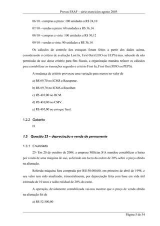 Provas ESAF – série exercícios agosto 2005

       06/10 - compras a prazo: 100 unidades a R$ 24,10

       07/10 - vendas a prazo: 60 unidades a R$ 36,14

       08/10 - compras a vista: 100 unidades a R$ 30,12

       09/10 - vendas a vista: 90 unidades a R$ 36,14

       Os cálculos de controle dos estoques foram feitos a partir dos dados acima,
considerando o critério de avaliação Last In, First Out (LIFO ou UEPS) mas, sabendo da não
permissão de uso desse critério para fins fiscais, a organização mandou refazer os cálculos
para contabilizar as transações segundo o critério First In, First Out (FIFO ou PEPS).

       A mudança de critério provocou uma variação para menos no valor de

       a) R$ 69,70 no ICMS a Recuperar.

       b) R$ 69,70 no ICMS a Recolher.

       c) R$ 410,00 no RCM.

       d) R$ 410,00 no CMV.

       e) R$ 410,00 no estoque final.


1.2.2 Gabarito
       D


1.3   Questão 23 – depreciação e venda de permanente

1.3.1 Enunciado
       23- Em 20 de outubro de 2004, a empresa Milícias S/A mandou contabilizar a baixa
por venda de uma máquina de uso, auferindo um lucro da ordem de 20% sobre o preço obtido
na alienação.

       Referida máquina fora comprada por R$150.000,00, em primeiro de abril de 1998, e
seu valor tem sido atualizado, trimestralmente, por depreciação feita com base em vida útil
estimada de 10 anos e saldo residual de 20% do custo.

       A operação, devidamente contabilizada vai-nos mostrar que o preço de venda obtido
na alienação foi de

       a) R$ 52.500,00



                                                                                Página 5 de 54
 