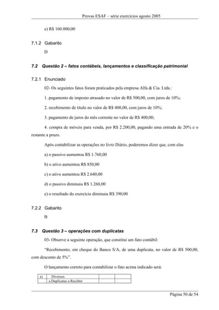 Provas ESAF – série exercícios agosto 2005

           e) R$ 160.000,00


7.1.2 Gabarito
           D


7.2    Questão 2 – fatos contábeis, lançamentos e classificação patrimonial

7.2.1 Enunciado
           02- Os seguintes fatos foram praticados pela empresa Alfa & Cia. Ltda.:

           1. pagamento de imposto atrasado no valor de R$ 500,00, com juros de 10%;

           2. recebimento de título no valor de R$ 400,00, com juros de 10%;

           3. pagamento de juros do mês corrente no valor de R$ 400,00;

           4. compra de móveis para venda, por R$ 2.200,00, pagando uma entrada de 20% e o
restante a prazo.

           Após contabilizar as operações no livro Diário, poderemos dizer que, com elas

           a) o passivo aumentou R$ 1.760,00

           b) o ativo aumentou R$ 850,00

           c) o ativo aumentou R$ 2.640,00

           d) o passivo diminuiu R$ 1.260,00

           e) o resultado do exercício diminuiu R$ 390,00


7.2.2 Gabarito
           B


7.3    Questão 3 – operações com duplicatas
           03- Observe a seguinte operação, que constitui um fato contábil:

           “Recebimento, em cheque do Banco S/A, de uma duplicata, no valor de R$ 500,00,
com desconto de 5%”.

           O lançamento correto para contabilizar o fato acima indicado será:

      a)         Diversos
               a Duplicatas a Receber


                                                                                 Página 50 de 54
 