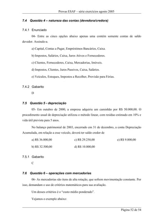 Provas ESAF – série exercícios agosto 2005

7.4   Questão 4 – natureza das contas (devedora/credora)

7.4.1 Enunciado
       04- Entre as cinco opções abaixo apenas uma contém somente contas de saldo
devedor. Assinale-a.

       a) Capital, Contas a Pagar, Empréstimos Bancários, Caixa.

       b) Impostos, Salários, Caixa, Juros Ativos e Fornecedores.

       c) Clientes, Fornecedores, Caixa, Mercadorias, Imóveis.

       d) Impostos, Clientes, Juros Passivos, Caixa, Salários.

       e) Veículos, Estoques, Impostos a Recolher, Provisão para Férias.


7.4.2 Gabarito
       D


7.5   Questão 5 - depreciação
       05- Em outubro de 2000, a empresa adquiriu um caminhão por R$ 50.000,00. O
procedimento usual de depreciação utilizou o método linear, com resíduo estimado em 10% e
vida útil prevista para 5 anos.

       No balanço patrimonial de 2003, encerrado em 31 de dezembro, a conta Depreciação
Acumulada, em relação a esse veículo, deverá ter saldo credor de

       a) R$ 36.000,00                   c) R$ 29.250,00                   e) R$ 9.000,00

       b) R$ 32.500,00                   d) R$ 10.000,00


7.5.1 Gabarito
       C


7.6   Questão 6 – operações com mercadorias
       06- As mercadorias são itens de alta rotação, que sofrem movimentação constante. Por
isso, demandam o uso de critérios matemáticos para sua avaliação.

       Um desses critérios é o “custo médio ponderado”.

       Vejamos o exemplo abaixo:


                                                                             Página 52 de 54
 