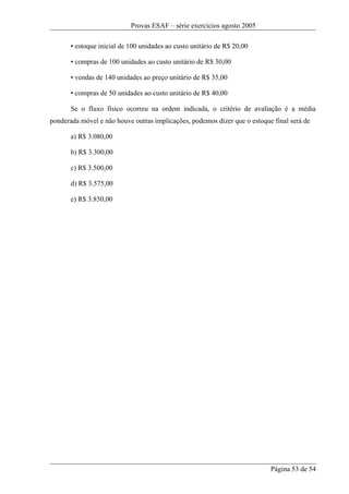 Provas ESAF – série exercícios agosto 2005

       • estoque inicial de 100 unidades ao custo unitário de R$ 20,00

       • compras de 100 unidades ao custo unitário de R$ 30,00

       • vendas de 140 unidades ao preço unitário de R$ 35,00

       • compras de 50 unidades ao custo unitário de R$ 40,00

       Se o fluxo físico ocorreu na ordem indicada, o critério de avaliação é a média
ponderada móvel e não houve outras implicações, podemos dizer que o estoque final será de

       a) R$ 3.080,00

       b) R$ 3.300,00

       c) R$ 3.500,00

       d) R$ 3.575,00

       e) R$ 3.850,00




                                                                           Página 53 de 54
 