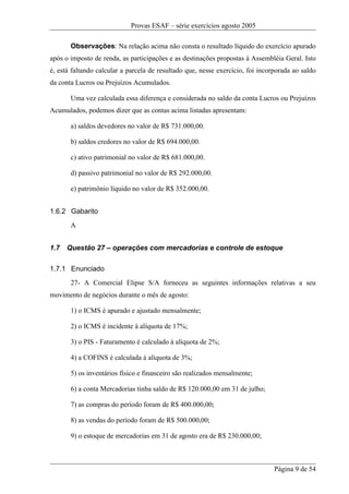 Provas ESAF – série exercícios agosto 2005

       Observações: Na relação acima não consta o resultado líquido do exercício apurado
após o imposto de renda, as participações e as destinações propostas à Assembléia Geral. Isto
é, está faltando calcular a parcela de resultado que, nesse exercício, foi incorporada ao saldo
da conta Lucros ou Prejuízos Acumulados.

       Uma vez calculada essa diferença e considerada no saldo da conta Lucros ou Prejuízos
Acumulados, podemos dizer que as contas acima listadas apresentam:

       a) saldos devedores no valor de R$ 731.000,00.

       b) saldos credores no valor de R$ 694.000,00.

       c) ativo patrimonial no valor de R$ 681.000,00.

       d) passivo patrimonial no valor de R$ 292.000,00.

       e) patrimônio líquido no valor de R$ 352.000,00.


1.6.2 Gabarito
       A


1.7   Questão 27 – operações com mercadorias e controle de estoque

1.7.1 Enunciado
       27- A Comercial Elipse S/A forneceu as seguintes informações relativas a seu
movimento de negócios durante o mês de agosto:

       1) o ICMS é apurado e ajustado mensalmente;

       2) o ICMS é incidente à alíquota de 17%;

       3) o PIS - Faturamento é calculado à alíquota de 2%;

       4) a COFINS é calculada à alíquota de 3%;

       5) os inventários físico e financeiro são realizados mensalmente;

       6) a conta Mercadorias tinha saldo de R$ 120.000,00 em 31 de julho;

       7) as compras do período foram de R$ 400.000,00;

       8) as vendas do período foram de R$ 500.000,00;

       9) o estoque de mercadorias em 31 de agosto era de R$ 230.000,00;



                                                                                Página 9 de 54
 