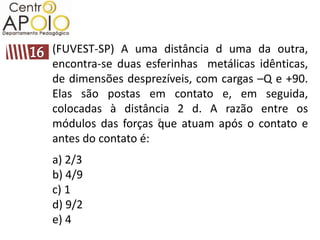 (FUVEST-SP) A uma distância d uma da outra,
encontra-se duas esferinhas metálicas idênticas,
de dimensões desprezíveis, com cargas –Q e +90.
Elas são postas em contato e, em seguida,
colocadas à distância 2 d. A razão entre os
módulos das forças que atuam após o contato e
antes do contato é:
a) 2/3
b) 4/9
c) 1
d) 9/2
e) 4
 
