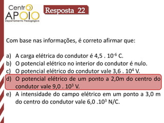 Com base nas informações, é correto afirmar que:

a) A carga elétrica do condutor é 4,5 . 10-6 C.
b) O potencial elétrico no interior do condutor é nulo.
c) O potencial elétrico do condutor vale 3,6 . 104 V.
d) O potencial elétrico de um ponto a 2,0m do centro do
   condutor vale 9,0 . 103 V.
e) A intensidade do campo elétrico em um ponto a 3,0 m
   do centro do condutor vale 6,0 .103 N/C.
 
