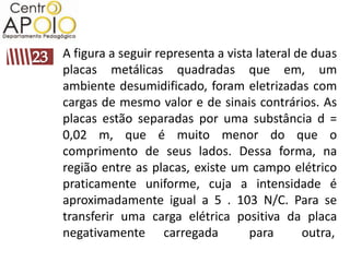 A figura a seguir representa a vista lateral de duas
placas metálicas quadradas que em, um
ambiente desumidificado, foram eletrizadas com
cargas de mesmo valor e de sinais contrários. As
placas estão separadas por uma substância d =
0,02 m, que é muito menor do que o
comprimento de seus lados. Dessa forma, na
região entre as placas, existe um campo elétrico
praticamente uniforme, cuja a intensidade é
aproximadamente igual a 5 . 103 N/C. Para se
transferir uma carga elétrica positiva da placa
negativamente carregada            para       outra,
 
