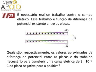 É necessário realizar trabalho contra o campo
       elétrico. Esse trabalho é função da diferença de
       potencial existente entre as placas.




Quais são, respectivamente, os valores aproximados da
diferença de potencial entre as placas e do trabalho
necessário para transferir uma carga elétrica de 3 . 10 -3
C da placa negativa para a positiva?
 
